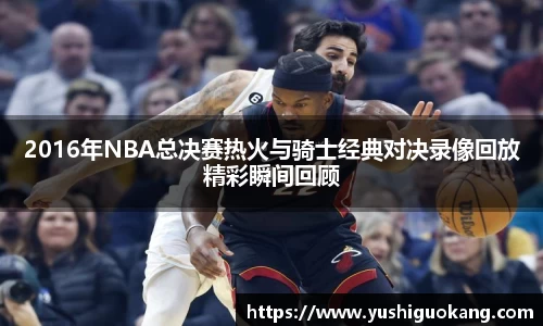 2016年NBA总决赛热火与骑士经典对决录像回放精彩瞬间回顾
